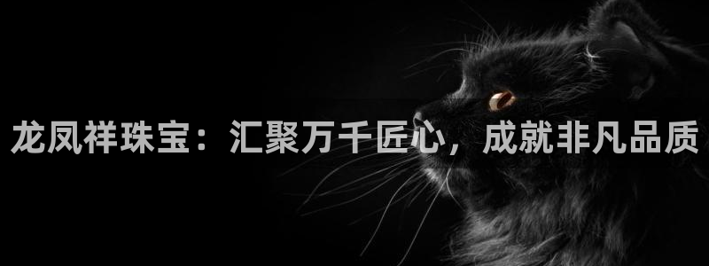 开丰娱乐违法吗：龙凤祥珠宝：汇聚万千匠心，成就非凡品质