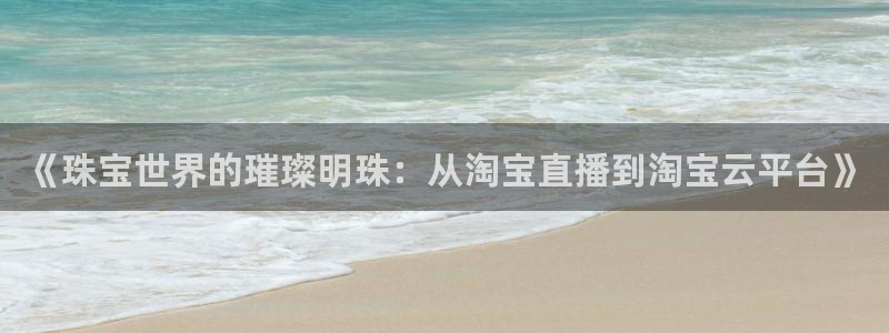 开丰娱乐网站官网首页：《珠宝世界的璀璨明珠：从淘宝直播到淘宝云平台》