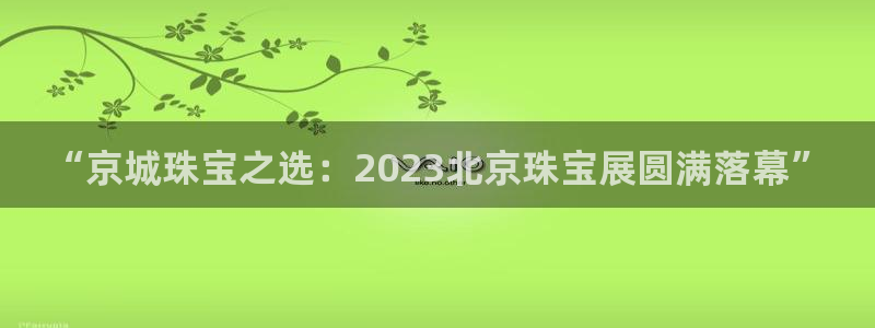 开丰娱乐平台注册时间：“京城珠宝之选：2023北京珠宝展圆满落幕”