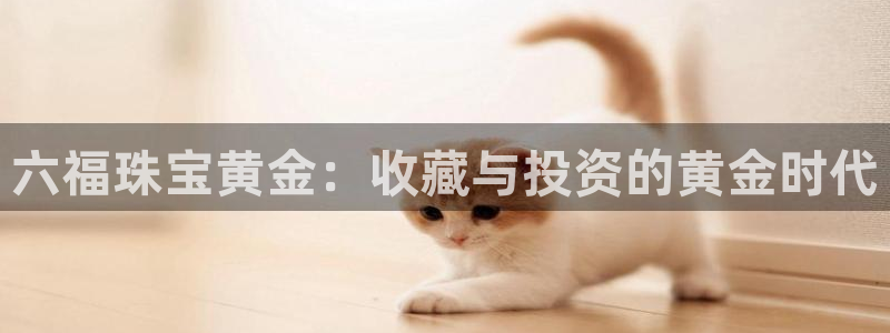 开丰娱乐登录：六福珠宝黄金：收藏与投资的黄金时代