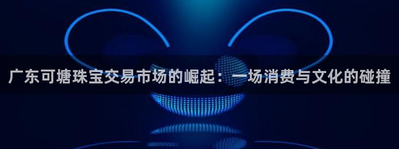 开丰娱乐登入：广东可塘珠宝交易市场的崛起：一场消费与文化的碰撞