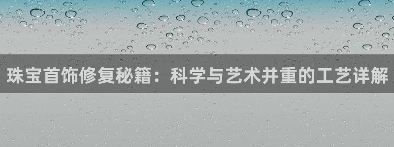 开丰娱乐登录平台下载：珠宝首饰修复秘籍：科学与艺术并重的工艺详解