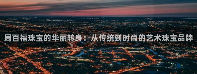 开丰娱乐更多平台：周百福珠宝的华丽转身：从传统到时尚的艺术珠宝品牌