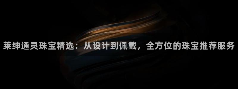 开丰娱乐注册电7O777：莱绅通灵珠宝精选：从设计到佩戴，全方位的珠宝推荐服务