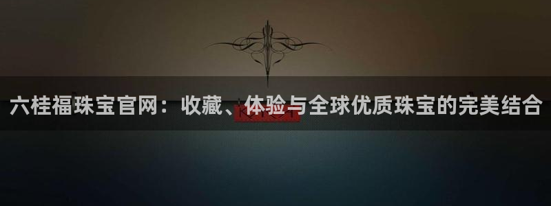 开丰娱乐官方app：六桂福珠宝官网：收藏、体验与全球优质珠宝的完美结合