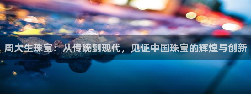 开丰娱乐2登录：周大生珠宝：从传统到现代，见证中国珠宝的辉煌与创新
