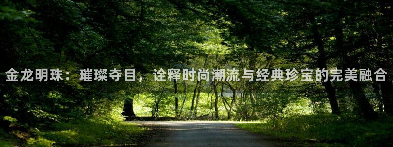 开丰娱乐网站官网：金龙明珠：璀璨夺目，诠释时尚潮流与经典珍宝的完美融合