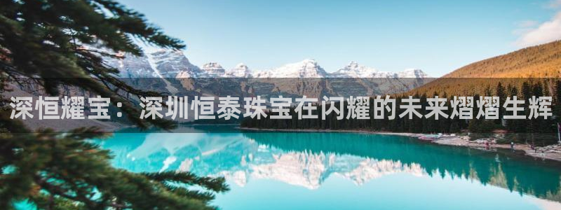 开丰娱乐官网平台电话：深恒耀宝：深圳恒泰珠宝在闪耀的未来熠熠生辉
