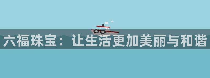 开丰娱乐官方app：六福珠宝：让生活更加美丽与和谐