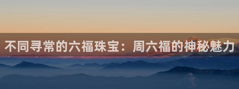 开丰娱乐右7O667：不同寻常的六福珠宝：周六福的神秘魅力