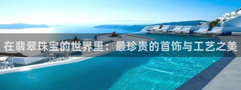 开丰娱乐官网平台登录：在翡翠珠宝的世界里：最珍贵的首饰与工艺之美