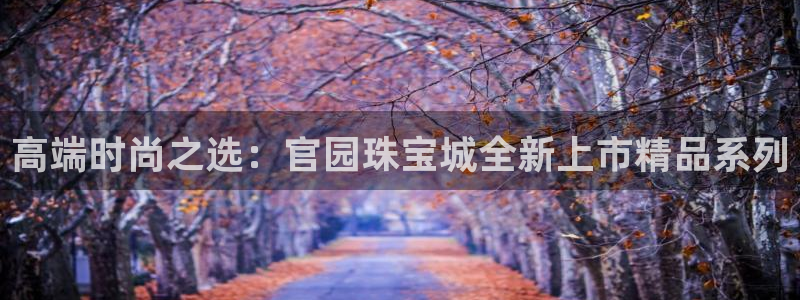 开丰娱乐登录地址入口：高端时尚之选：官园珠宝城全新上市精品系列
