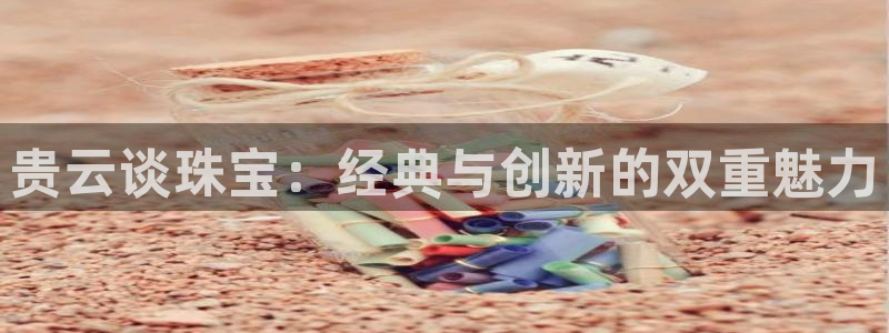 开丰娱乐登入地址在哪儿：贵云谈珠宝：经典与创新的双重魅力