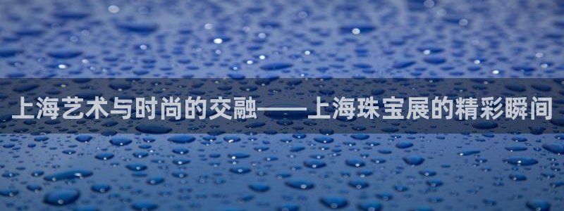 开丰娱乐不开了吗：上海艺术与时尚的交融——上海珠宝展的精彩瞬间