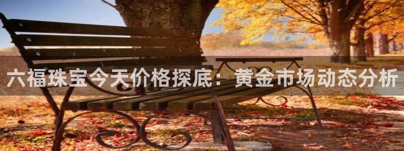 开丰娱乐官网平台下载：六福珠宝今天价格探底：黄金市场动态分析