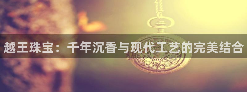 开丰娱乐平台官网网址：越王珠宝：千年沉香与现代工艺的完美结合