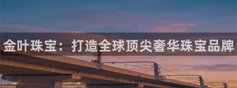 开丰娱乐注册电7O777：金叶珠宝：打造全球顶尖奢华珠宝品牌