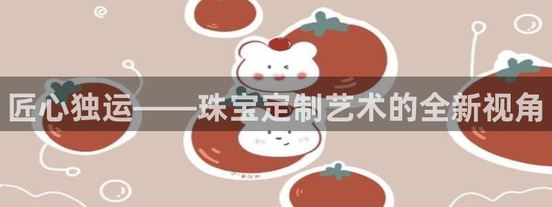 开丰娱乐平台地址电话：匠心独运——珠宝定制艺术的全新视角