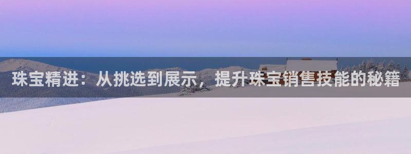 开丰娱乐平台注册时间：珠宝精进：从挑选到展示，提升珠宝销售技能的秘籍