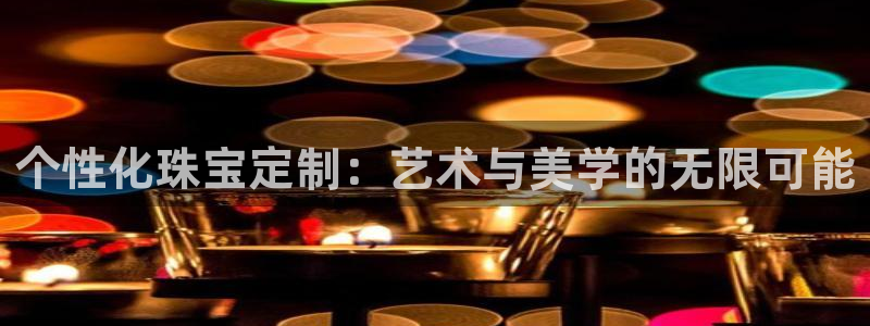 开丰娱乐手机app：个性化珠宝定制：艺术与美学的无限可能