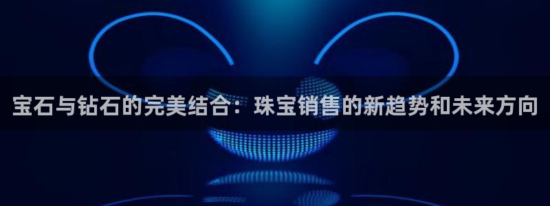 开丰娱乐线路：宝石与钻石的完美结合：珠宝销售的新趋势和未来方向