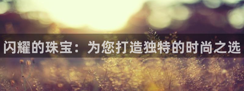 开丰娱乐官方app：闪耀的珠宝：为您打造独特的时尚之选